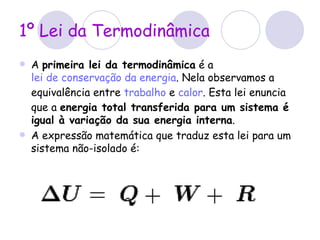 1º Lei da Termodinâmica A  primeira lei da termodinâmica  é a   lei de conservação da energia . Nela observamos a equivalência entre  trabalho  e  calor . Esta lei enuncia que a  energia total transferida para um sistema é igual à variação da sua energia interna . A expressão matemática que traduz esta lei para um sistema não-isolado é: 