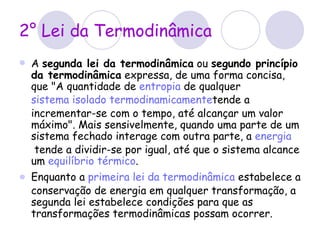 2° Lei da Termodinâmica A  segunda lei da termodinâmica  ou  segundo princípio da termodinâmica  expressa, de uma forma concisa, que "A quantidade de  entropia  de qualquer  sistema isolado   termodinamicamente tende a incrementar-se com o tempo, até alcançar um valor máximo". Mais sensivelmente, quando uma parte de um sistema fechado interage com outra parte, a  energia  tende a dividir-se por igual, até que o sistema alcance um  equilíbrio térmico . Enquanto a  primeira lei da termodinâmica  estabelece a conservação de energia em qualquer transformação, a segunda lei estabelece condições para que as transformações termodinâmicas possam ocorrer. 