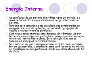 Energia Interna   As partículas de um sistema têm vários tipos de energia, e a soma de todas elas é o que chamamos Energia interna de um sistema. Para que este somatório seja calculado, são consideradas as energias cinéticas de agitação , potencial de agregação, de ligação e nuclear entre as partículas. Nem todas estas energias consideradas são térmicas. Ao ser fornecida a um corpo energia térmica, provoca-se uma variação na energia interna deste corpo. Esta variação é no que se baseiam os princípios da termodinâmica. Se o sistema em que a energia interna está sofrendo variação for um gás perfeito, a energia interna será resumida na energia de translação de suas partículas, sendo calculada através da  Lei de Joule: 