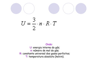                  Onde : U : energia interna do gás; n : número de mol do gás; R : constante universal dos gases perfeitos; T : temperatura absoluta (kelvin). 