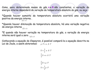 Como, para determinada massa de gás,  n  e  R  são constantes, a variação da energia interna dependerá da variação da temperatura absoluta do gás, ou seja : *Quando houver aumento da temperatura absoluta ocorrerá uma variação positiva da energia interna . *Quando houver diminuição da temperatura absoluta, há uma variação negativa de energia interna  .  *E quando não houver variação na temperatura do gás, a variação da energia interna será igual a zero . Conhecendo a equação de Clepeyron, é possível compará-la a equação descrita na Lei de Joule, e assim obteremos:  