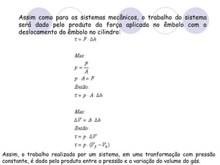 Assim como para os sistemas mecânicos, o trabalho do sistema será dado pelo produto da força aplicada no êmbolo com o deslocamento do êmbolo no cilindro:  Assim, o trabalho realizado por um sistema, em uma tranformação com pressão constante, é dado pelo produto entre a pressão e a variação do volume do gás.   