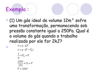 Exemplo : (1) Um gás ideal de volume 12m³ sofre uma transformação, permanecendo sob pressão constante igual a 250Pa. Qual é o volume do gás quando o trabalho realizado por ele for 2kJ? 