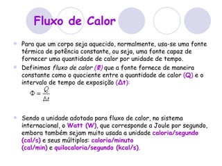 Fluxo de Calor Para que um corpo seja aquecido, normalmente, usa-se uma fonte térmica de potência constante, ou seja, uma fonte capaz de fornecer uma quantidade de calor por unidade de tempo. Definimos  fluxo de calor   ( Φ )  que a fonte fornece de maneira constante como o quociente entre a quantidade de calor  ( Q )  e o intervalo de tempo de exposição  ( Δt ): Sendo a unidade adotada para fluxo de calor, no sistema internacional, o  Watt (W) , que corresponde a Joule por segundo, embora também sejam muito usada a unidade  caloria/segundo (cal/s)  e seus múltiplos:   caloria/minuto   (cal/min)  e  quilocaloria/segundo (kcal/s) .   