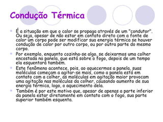 Condução Térmica É a situação em que o calor se propaga através de um "condutor". Ou seja, apesar de não estar em contato direto com a fonte de calor um corpo pode ser modificar sua energia térmica se houver condução de calor por outro corpo, ou por outra parte do mesmo corpo. Por exemplo, enquanto cozinha-se algo, se deixarmos uma colher encostada na panela, que está sobre o fogo, depois de um tempo ela esquentará também. Este fenômeno acontece, pois, ao aquecermos a panela, suas moléculas começam a agitar-se mais, como a panela está em contato com a colher, as moléculas em agitação maior provocam uma agitação nas moléculas da colher, causando aumento de sua energia térmica, logo, o aquecimento dela. Também é por este motivo que, apesar de apenas a parte inferior da panela estar diretamente em contato com o fogo, sua parte superior também esquenta. 