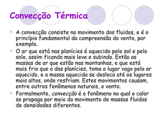 Convecção Térmica A convecção consiste no movimento dos fluidos, e é o princípio fundamental da compreensão do vento, por exemplo. O ar que está nas planícies é aquecido pelo sol e pelo solo, assim ficando mais leve e subindo. Então as massas de ar que estão nas montanhas, e que está mais frio que o das planícies, toma o lugar vago pelo ar aquecido, e a massa aquecida se desloca até os lugares mais altos, onde resfriam. Estes movimentos causam, entre outros fenômenos naturais, o vento. Formalmente,  convecção  é o fenômeno no qual o calor se propaga por meio do movimento de massas fluidas de densidades diferentes.  