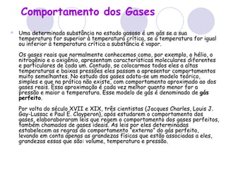 Comportamento dos Gases   Uma determinada substância no estado gasoso é um gás se a sua temperatura for superior à temperatura crítica, se a temperatura for igual ou inferior à temperatura crítica a substância é vapor.  Os gases reais que normalmente conhecemos como, por exemplo, o hélio, o nitrogênio e o oxigênio, apresentam características moleculares diferentes e particulares de cada um. Contudo, se colocarmos todos eles a altas temperaturas e baixas pressões eles passam a apresentar comportamentos muito semelhantes. No estudo dos gases adota-se um modelo teórico, simples e que na prática não existe, com comportamento aproximado ao dos gases reais. Essa aproximação é cada vez melhor quanto menor for a pressão e maior a temperatura. Esse modelo de gás é denominado de  gás perfeito .  Por volta do século XVII e XIX, três cientistas (Jacques Charles, Louis J. Gay-Lussac e Paul E. Clayperon), após estudarem o comportamento dos gases, elaboraboraram leis que regem o comportamento dos gases perfeitos, também chamados de gases ideais. As leis por eles determinadas estabelecem as regras do comportamento “externo” do gás perfeito, levando em conta apenas as grandezas físicas que estão associadas a eles, grandezas essas que são: volume, temperatura e pressão. 