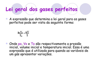 Lei geral dos gases perfeitos   A expressão que determina a lei geral para os gases perfeitos pode ser vista da seguinte forma: Onde  po ,  Vo  e  To  são respectivamente a pressão inicial, volume inicial e temperatura inicial. Essa é uma expressão que é utilizada para quando as variáveis de um gás apresentar variações.  