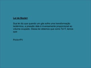 Lei de Boyle=Sua lei diz que quando um gás sofre uma transformação isotérmica, a pressão dele é inversamente proporcional ao volume ocupado. Dessa lei obtemos que como To=T, temos que:PoVo=PV