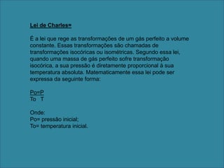 Lei de Charles=É a lei que rege as transformações de um gás perfeito a volume constante. Essas transformações são chamadas de transformações isocóricas ou isométricas. Segundo essa lei, quando uma massa de gás perfeito sofre transformação isocórica, a sua pressão é diretamente proporcional à sua temperatura absoluta. Matematicamente essa lei pode ser expressa da seguinte forma: Po=PTo   TOnde:Po= pressão inicial;To= temperatura inicial.