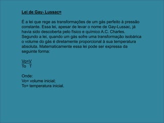 Lei de Gay- Lussac=É a lei que rege as transformações de um gás perfeito à pressão constante. Essa lei, apesar de levar o nome de Gay-Lussac, já havia sido descoberta pelo físico e químico A.C. Charles. Segundo a lei, quando um gás sofre uma transformação isobárica o volume do gás é diretamente proporcional à sua temperatura absoluta. Matematicamente essa lei pode ser expressa da seguinte forma: Vo=VTo   T Onde: Vo= volume inicial; To= temperatura inicial.