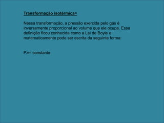 Transformação isotérmica=Nessa transformação, a pressão exercida pelo gás é inversamente proporcional ao volume que ele ocupa. Essa definição ficou conhecida como a Lei de Boyle e matematicamente pode ser escrita da seguinte forma: P.v= constante