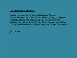 Transformação isométrica= Também chamada de transformação isovolumétrica e transformação isocórica, essa é a transformação em que a pressão exercida pelo gás varia diretamente proporcional ao volume ocupado pelo mesmo. Essa definição ficou conhecida como Lei de Charles e pode ser escrita através da seguinte fórmula matemática: P=constante T