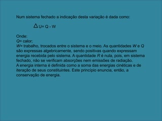 Num sistema fechado a indicação desta variação é dada como:                    U= Q - W  Onde: Q= calor;W= trabalho, trocados entre o sistema e o meio. As quantidades W e Q são expressas algebricamente, sendo positivas quando expressam energia recebida pelo sistema. A quantidade R é nula, pois, em sistema fechado, não se verificam absorções nem emissões de radiação.A energia interna é definida como a soma das energias cinéticas e de iteração de seus constituintes. Este princípio enuncia, então, a conservação de energia.