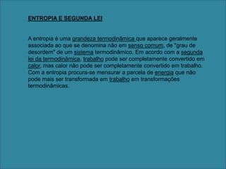 ENTROPIA E SEGUNDA LEIA entropia é uma grandeza termodinâmica que aparece geralmente associada ao que se denomina não em senso comum, de "grau de desordem" de um sistema termodinâmico. Em acordo com a segunda lei da termodinâmica, trabalho pode ser completamente convertido em calor, mas calor não pode ser completamente convertido em trabalho. Com a entropia procura-se mensurar a parcela de energia que não pode mais ser transformada em trabalho em transformações termodinâmicas.