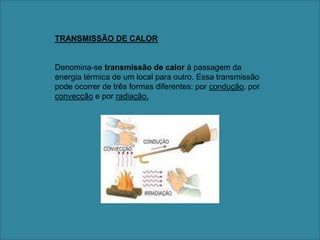 TRANSMISSÃO DE CALORDenomina-se transmissão de calor à passagem da energia térmica de um local para outro. Essa transmissão pode ocorrer de três formas diferentes: por condução, por convecção e por radiação.