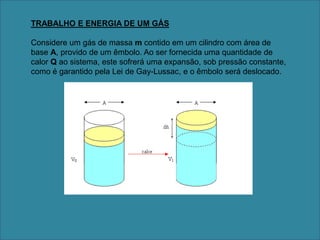 TRABALHO E ENERGIA DE UM GÁSConsidere um gás de massa m contido em um cilindro com área de base A, provido de um êmbolo. Ao ser fornecida uma quantidade de calor Q ao sistema, este sofrerá uma expansão, sob pressão constante, como é garantido pela Lei de Gay-Lussac, e o êmbolo será deslocado.