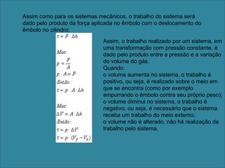 Assim como para os sistemas mecânicos, o trabalho do sistema será dado pelo produto da força aplicada no êmbolo com o deslocamento do êmbolo no cilindro:Assim, o trabalho realizado por um sistema, em uma transformação com pressão constante, é dado pelo produto entre a pressão e a variação do volume do gás.Quando:o volume aumenta no sistema, o trabalho é positivo, ou seja, é realizado sobre o meio em que se encontra (como por exemplo empurrando o êmbolo contra seu próprio peso);o volume diminui no sistema, o trabalho é negativo, ou seja, é necessário que o sistema receba um trabalho do meio externo;o volume não é alterado, não há realização de trabalho pelo sistema. 