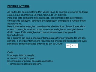 ENERGIA INTERNAAs partículas de um sistema têm vários tipos de energia, e a soma de todas elas é o que chamamos Energia interna de um sistema.Para que este somatório seja calculado, são consideradas as energias cinéticas de agitação , potencial de agregação, de ligação e nuclear entre as partículas.Nem todas estas energias consideradas são térmicas. Ao ser fornecida a um corpo energia térmica, provoca-se uma variação na energia interna deste corpo. Esta variação é no que se baseiam os princípios da termodinâmica.Se o sistema em que a energia interna está sofrendo variação for um gás perfeito, a energia interna será resumida na energia de translação de suas partículas, sendo calculada através da Lei de Joule:Onde:U: energia interna do gás;n: número de mol do gás;R: constante universal dos gases perfeitos;T: temperatura absoluta (kelvin).