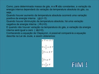 Como, para determinada massa de gás, n e R são constantes, a variação da energia interna dependerá da variação da temperatura absoluta do gás, ou seja,Quando houver aumento da temperatura absoluta ocorrerá uma variação positiva da energia interna   (   U> 0).Quando houver diminuição da temperatura absoluta, há uma variação negativa de energia interna  (    U<0).E quando não houver variação na temperatura do gás, a variação da energia interna será igual a zero  (    U=0).Conhecendo a equação de Clepeyron, é possível compará-la a equação descrita na Lei de Joule, e assim obteremos:FIM !