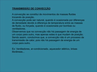 TRANSMISSÃO DE CONVECÇÃOA convecção se constitui de movimentos de massas fluidas trocando de posição. A convecção pode ser natural, quando é ocasionada por diferenças de densidade devido à diferença de temperatura entre as massas de fluido, ou forçada, quando é ocasionada por bombas ou ventiladores. Observemos que na convecção não há passagem de energia de um corpo para outro, mas apenas estes é que mudam de posição. Sendo assim, concluímos que, a convecção não é um processo de transmissão de calor, pois não há passagem de energia de um corpo para outro. Ex: Ventiladores, ar-condicionado, aquecedor elétrico, brisas litorâneas...