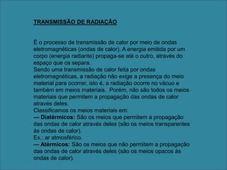 TRANSMISSÃO DE RADIAÇÃOÉ o processo de transmissão de calor por meio de ondas eletromagnéticas (ondas de calor). A energia emitida por um corpo (energia radiante) propaga-se até o outro, através do espaço que os separa. Sendo uma transmissão de calor feita por ondas eletromagnéticas, a radiação não exige a presença do meio material para ocorrer, isto é, a radiação ocorre no vácuo e também em meios materiais.  Porém, não são todos os meios materiais que permitem a propagação das ondas de calor através deles. Classificamos os meios materiais em:— Diatérmicos: São os meios que permitem a propagação das ondas de calor através deles (são os meios transparentes às ondas de calor).Ex.: ar atmosférico. — Atérmicos: São os meios que não permitem a propagação das ondas de calor através deles (são os meios opacos às ondas de calor).