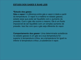 ESTUDO DOS GASES E SUAS LEISºEstudo dos gases:Gás e vapor= A diferença entre gás e vapor é dada a partir da temperatura. O vapor é a matéria no estado gasoso, estado esse que pode ser liquefeito com o aumento da pressão. Com o gás não ocorre o mesmo. Ele é um fluido impossível de ser liquefeito com um simples aumento de pressão. Isso faz com que o gás seja diferente do vapor.Comportamento dos gases= Uma determinada substância no estado gasoso é um gás se a sua temperatura for superior à temperatura crítica, se a temperatura for igual ou inferior à temperatura crítica ,a substância é vapor.