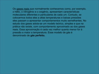 Os gases reais que normalmente conhecemos como, por exemplo, o hélio, o nitrogênio e o oxigênio, apresentam características moleculares diferentes e particulares de cada um. Contudo, se colocarmos todos eles a altas temperaturas e baixas pressões eles passam a apresentar comportamentos muito semelhantes. No estudo dos gases adota-se um modelo teórico, simples e que na prática não existe, com comportamento aproximado ao dos gases reais. Essa aproximação é cada vez melhor quanto menor for à pressão e maior a temperatura. Esse modelo de gás é denominado de gás perfeito.