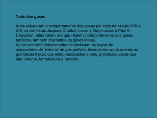 ºLeis dos gasesApós estudarem o comportamento dos gases por volta do século XVII e XIX, os cientistas Jacques Charles, Louis J. Gay-Lussac e Paul E. Clayperon, elaboraram leis que regem o comportamento dos gases perfeitos, também chamados de gases ideais. As leis por eles determinadas estabelecem as regras do comportamento ‘externo’ do gás perfeito, levando em conta apenas as grandezas físicas que estão associadas a eles, grandezas essas que são: volume, temperatura e pressão.