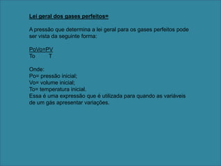 Lei geral dos gases perfeitos=A pressão que determina a lei geral para os gases perfeitos pode ser vista da seguinte forma:PoVo=PVTo         T Onde:Po= pressão inicial;Vo= volume inicial;To= temperatura inicial. Essa é uma expressão que é utilizada para quando as variáveis de um gás apresentar variações.