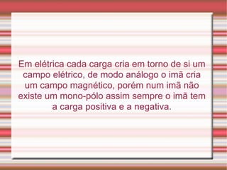 Em elétrica cada carga cria em torno de si um campo elétrico, de modo análogo o imã cria um campo magnético, porém num imã não existe um mono-pólo assim sempre o imã tem a carga positiva e a negativa. 