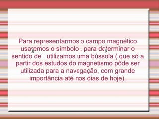 Para representarmos o campo magnético usaremos o símbolo , para determinar o sentido de  utilizamos uma bússola ( que só a partir dos estudos do magnetismo pôde ser utilizada para a navegação, com grande importância até nos dias de hoje). 
