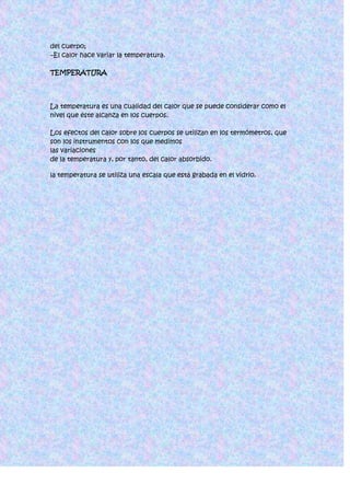 del cuerpo;
–El calor hace variar la temperatura.

TEMPERATURA




La temperatura es una cualidad del calor que se puede considerar como el
nivel que éste alcanza en los cuerpos.

Los efectos del calor sobre los cuerpos se utilizan en los termómetros, que
son los instrumentos con los que medimos
las variaciones
de la temperatura y, por tanto, del calor absorbido.

la temperatura se utiliza una escala que está grabada en el vidrio.
 