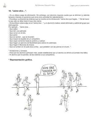 Kip Ediciones. Educación Física.                 Juegos para el calentamiento


10. "Jaime dice…".

- Es un clásico juego de eliminación. Sin embargo, con alumnos mayores cuesta que se eliminen (y además
tampoco interesa si queremos que sirva como actividad de calentamiento).
- El profesor va diciendo las órdenes que se invente con la introducción "Jaime dice que hagáis…". De tal mane-
ra que sólo se debe hacer lo que dice Jaime.
- Si el profesor ordena algo sin el "Jaime dice…" y un alumno lo realiza, estará eliminado y saldrá del grupo que
está jugando.
Por ejemplo… "Jaime dice…
- Que salten.
- Que den una palmada.
- Que corran en el sitio.
- Que paren.
- Que se sienten…que se levanten.
- Que toquen la espalda de un compañero.
- Que vayan corriendo hasta la portería y vuelvan.
- Que hagan un ejercicio de flexibilidad para estirar el cuádriceps.
- Que hagan 5 flexiones de brazos.
- Que se tumben en el suelo boca arriba…que pedaleen con las piernas en el aire...".

* Anotaciones y consejos.
- Para que los alumnos participen más, puede establecerse que un alumno se elimine al cometer tres fallos.
- El alumno que ha perdido, da las órdenes a sus compañeros.


* Representación gráfica.
 