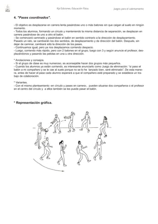 Kip Ediciones. Educación Física.               Juegos para el calentamiento


4. "Pases coordinados".

- El objetivo es desplazarse en carrera lenta pasándose uno o más balones sin que caigan al suelo en ningún
momento.
- Todos los alumnos, formando un círculo y manteniendo la misma distancia de separación, se desplazan en
carrera pasándose de uno a otro el balón.
- Se comenzará caminado y pasándose el balón en sentido contrario a la dirección de desplazamiento.
Pasado un rato, se cambiarán los dos sentidos, de desplazamiento y de dirección del balón. Después, sin
dejar de caminar, cambiará sólo la dirección de los pases.
- Continuamos igual, pero ya nos desplazamos corriendo despacio.
- Luego, corriendo más rápido, pero con 2 balones en el grupo, luego con 3 y según anuncie el profesor, des-
plazándonos y pasando las pelotas en una u otra dirección.

* Anotaciones y consejos.
- Si el grupo de clase es muy numeroso, es aconsejable hacer dos grupos más pequeños.
- Cuando los alumnos ya están corriendo, es interesante anunciarlo como Juego de eliminación: “si paso el
balón a mi compañero y se le cae al suelo porque no se lo he lanzado bien, seré eliminado”. De esta mane-
ra, antes de hacer el pase cada alumno esperará a que el compañero esté preparado y se establece un tra-
bajo de colaboración.

* Variantes.
- Con el mismo planteamiento -en círculo y pases en carrera-, pueden situarse dos compañeros o el profesor
en el centro del círculo y a ellos también se les puede pasar el balón.




* Representación gráfica.
 