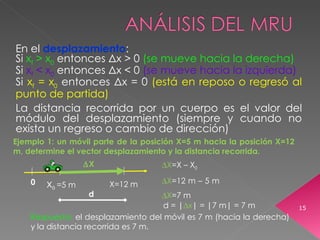 En el  desplazamiento : Si  x f  > x 0   entonces  Δ x > 0   (se mueve hacia la derecha) Si   x f  < x 0   entonces  Δ x < 0  (se mueve hacia la izquierda) Si   x f  = x 0   entonces  Δ x  =  0   (está en reposo o regresó al punto de partida) La distancia recorrida por un cuerpo es el valor del módulo del desplazamiento (siempre y cuando no exista un regreso o cambio de dirección) 0 X 0  =5 m Ejemplo 1: un móvil parte de la posición X=5 m hacia la posición X=12 m, determine el vector desplazamiento y la distancia recorrida. X=12 m  X =X –  X 0    X =12 m – 5 m   X =7 m Respuesta:  el desplazamiento del móvil es 7 m (hacia la derecha) y la distancia recorrida es 7 m. d = |  x | = |7 m| = 7 m  X d 
