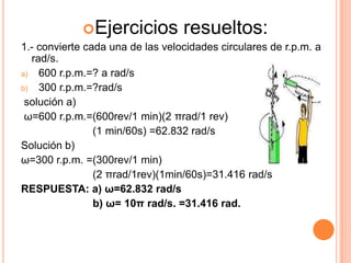 Ejercicios          resueltos:
1.- convierte cada una de las velocidades circulares de r.p.m. a
  rad/s.
a) 600 r.p.m.=? a rad/s
b) 300 r.p.m.=?rad/s
 solución a)
 ω=600 r.p.m.=(600rev/1 min)(2 πrad/1 rev)
                (1 min/60s) =62.832 rad/s
Solución b)
ω=300 r.p.m. =(300rev/1 min)
                (2 πrad/1rev)(1min/60s)=31.416 rad/s
RESPUESTA: a) ω=62.832 rad/s
                b) ω= 10π rad/s. =31.416 rad.
 
