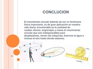 CONCLUCION

El movimiento circular además de ser un fenómeno
físico importante, es de gran aplicación en nuestra
vida diaria. Innumerable es la cantidad de
ruedas, discos, engranajes y cosas en movimiento
circular que son indispensables para
desplazarnos, mover las máquinas, traernos el agua e
incluso el aire hasta donde estamos.
 