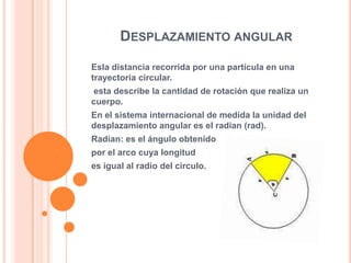 DESPLAZAMIENTO ANGULAR
Esla distancia recorrida por una partícula en una
trayectoria circular.
esta describe la cantidad de rotación que realiza un
cuerpo.
En el sistema internacional de medida la unidad del
desplazamiento angular es el radian (rad).
Radian: es el ángulo obtenido
por el arco cuya longitud
es igual al radio del circulo.
 