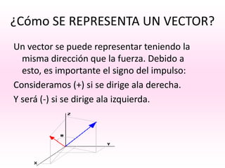 ¿Cómo SE REPRESENTA UN VECTOR?
Un vector se puede representar teniendo la
  misma dirección que la fuerza. Debido a
  esto, es importante el signo del impulso:
Consideramos (+) si se dirige ala derecha.
Y será (-) si se dirige ala izquierda.
 