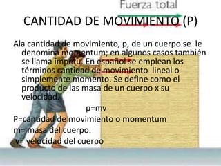 CANTIDAD DE MOVIMIENTO (P)
Ala cantidad de movimiento, p, de un cuerpo se le
  denomina momentum; en algunos casos también
  se llama ímpetu. En español se emplean los
  términos cantidad de movimiento lineal o
  simplemente momento. Se define como el
  producto de las masa de un cuerpo x su
  velocidad.
                   p=mv
P=cantidad de movimiento o momentum
m= masa del cuerpo.
v= velocidad del cuerpo
 