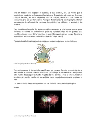 está en reposo con respecto al autobús, a sus asientos, etc. De modo que el
movimiento mecánico o el reposo del pasajero, o de cualquier otro cuerpo, tienen un
carácter relativo, es decir, dependen de los cuerpos respecto a los cuales los
analizamos (y a los que llamaremos “cuerpos de referencia”). En el ejemplo anterior,
son cuerpos de referencia la carretera, los árboles, los edificios, el autobús y los
asientos.

Para simplificar el estudio del fenómeno del movimiento, al referirnos a un cuerpo no
tenemos en cuenta sus dimensiones (pues lo representamos por un punto). Esta
consideración será muy útil al examinar el recorrido seguido por un cuerpo durante su
movimiento (este recorrido recibe el nombre de “trayectoria”).

Trayectoria es la línea imaginaria seguida por un cuerpo durante su movimiento.




Fuente: imágenes prediseñadas Microsoft




En muchos casos, la trayectoria seguida por los cuerpos durante su movimiento se
hace visible: el trazo de una tiza en la pizarra, los fuegos artificiales en el cielo (FIGURA 2)
o las huellas dejadas por las ruedas mojadas de una bicicleta sobre la calzada. Pero hay
ocasiones en que las huellas no son visibles, como cuando lanzamos una pelota en el
aire.

Las formas de las trayectorias pueden ser tan variadas como podamos imaginar.

FIGURA 2




Fuente: imágenes prediseñadas Microsoft
 