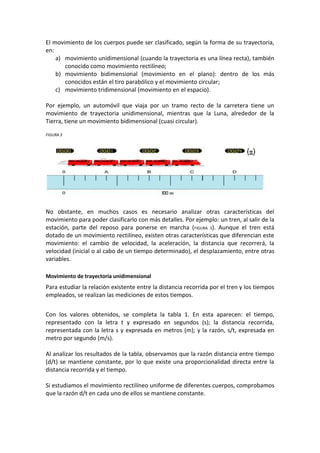 El movimiento de los cuerpos puede ser clasificado, según la forma de su trayectoria,
en:
    a) movimiento unidimensional (cuando la trayectoria es una línea recta), también
       conocido como movimiento rectilíneo;
    b) movimiento bidimensional (movimiento en el plano): dentro de los más
       conocidos están el tiro parabólico y el movimiento circular;
    c) movimiento tridimensional (movimiento en el espacio).

Por ejemplo, un automóvil que viaja por un tramo recto de la carretera tiene un
movimiento de trayectoria unidimensional, mientras que la Luna, alrededor de la
Tierra, tiene un movimiento bidimensional (cuasi circular).

FIGURA 3




No obstante, en muchos casos es necesario analizar otras características del
movimiento para poder clasificarlo con más detalles. Por ejemplo: un tren, al salir de la
estación, parte del reposo para ponerse en marcha (FIGURA 3). Aunque el tren está
dotado de un movimiento rectilíneo, existen otras características que diferencian este
movimiento: el cambio de velocidad, la aceleración, la distancia que recorrerá, la
velocidad (inicial o al cabo de un tiempo determinado), el desplazamiento, entre otras
variables.

Movimiento de trayectoria unidimensional
Para estudiar la relación existente entre la distancia recorrida por el tren y los tiempos
empleados, se realizan las mediciones de estos tiempos.


Con los valores obtenidos, se completa la tabla 1. En esta aparecen: el tiempo,
representado con la letra t y expresado en segundos (s); la distancia recorrida,
representada con la letra s y expresada en metros (m); y la razón, s/t, expresada en
metro por segundo (m/s).

Al analizar los resultados de la tabla, observamos que la razón distancia entre tiempo
(d/t) se mantiene constante, por lo que existe una proporcionalidad directa entre la
distancia recorrida y el tiempo.

Si estudiamos el movimiento rectilíneo uniforme de diferentes cuerpos, comprobamos
que la razón d/t en cada uno de ellos se mantiene constante.
 