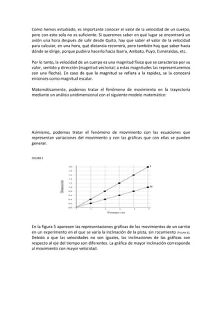 Como hemos estudiado, es importante conocer el valor de la velocidad de un cuerpo,
pero con esto solo no es suficiente. Si queremos saber en qué lugar se encontrará un
avión una hora después de salir desde Quito, hay que saber el valor de la velocidad
para calcular, en una hora, qué distancia recorrerá, pero también hay que saber hacia
dónde se dirige, porque pudiera hacerlo hacia Ibarra, Ambato, Puyo, Esmeraldas, etc.

Por lo tanto, la velocidad de un cuerpo es una magnitud física que se caracteriza por su
valor, sentido y dirección (magnitud vectorial; a estas magnitudes las representaremos
con una flecha). En caso de que la magnitud se refiera a la rapidez, se la conocerá
entonces como magnitud escalar.

Matemáticamente, podemos tratar el fenómeno de movimiento en la trayectoria
mediante un análisis unidimensional con el siguiente modelo matemático:




Asimismo, podemos tratar el fenómeno de movimiento con las ecuaciones que
representan variaciones del movimiento y con las gráficas que con ellas se pueden
generar.


FIGURA 5




En la figura 5 aparecen las representaciones gráficas de los movimientos de un carrito
en un experimento en el que se varía la inclinación de la pista, sin rozamiento (FIGURA 6).
Debido a que las velocidades no son iguales, las inclinaciones de las gráficas con
respecto al eje del tiempo son diferentes. La gráfica de mayor inclinación corresponde
al movimiento con mayor velocidad.
 