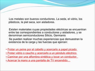    Los metales son buenos conductores. La seda, el vidrio, los 
  plásticos, la piel seca, son aisladores. 
 
    Existen materiales cuyas propiedades eléctricas se encuentran 
    entre las correspondientes a conductores y aisladores, y se 
    denominan semiconductores Silicio, Germanio 
    Se pueden realizar muchas experiencias que demuestran la 
    existencia de la carga y las fuerzas que ejercen: 

• Frotar un peine por el cabello y acercarlo a papel picado 
• Frotar vidrio o caucho y acercarlo a un péndulo eléctrico 
• Caminar por una alfombra sintética y tocar un conductor. 
• Acercar la mano a una pantalla de TV encendido…
 