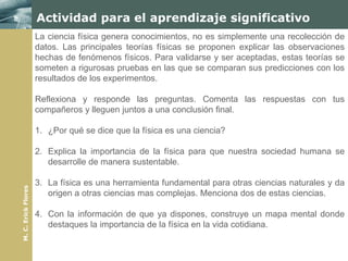 Actividad para el aprendizaje significativo
                     La ciencia física genera conocimientos, no es simplemente una recolección de
                     datos. Las principales teorías físicas se proponen explicar las observaciones
                     hechas de fenómenos físicos. Para validarse y ser aceptadas, estas teorías se
                     someten a rigurosas pruebas en las que se comparan sus predicciones con los
                     resultados de los experimentos.

                     Reflexiona y responde las preguntas. Comenta las respuestas con tus
                     compañeros y lleguen juntos a una conclusión final.

                     1. ¿Por qué se dice que la física es una ciencia?

                     2. Explica la importancia de la física para que nuestra sociedad humana se
                        desarrolle de manera sustentable.

                     3. La física es una herramienta fundamental para otras ciencias naturales y da
M. C. Erick Flores




                        origen a otras ciencias mas complejas. Menciona dos de estas ciencias.

                     4. Con la información de que ya dispones, construye un mapa mental donde
                        destaques la importancia de la física en la vida cotidiana.
 