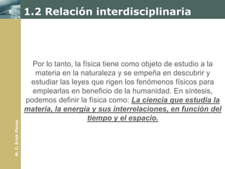 1.2 Relación interdisciplinaria




                       Por lo tanto, la física tiene como objeto de estudio a la
                        materia en la naturaleza y se empeña en descubrir y
                      estudiar las leyes que rigen los fenómenos físicos para
                       emplearlas en beneficio de la humanidad. En síntesis,
                     podemos definir la física como: La ciencia que estudia la
                     materia, la energía y sus interrelaciones, en función del
                                          tiempo y el espacio.
M. C. Erick Flores
 