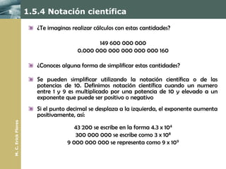 1.5.4 Notación científica

                        ¿Te imaginas realizar cálculos con estas cantidades?

                                              149 600 000 000
                                       0.000 000 000 000 000 000 160

                        ¿Conoces alguna forma de simplificar estas cantidades?

                        Se pueden simplificar utilizando la notación científica o de las
                        potencias de 10. Definimos notación científica cuando un numero
                        entre 1 y 9 es multiplicado por una potencia de 10 y elevado a un
                        exponente que puede ser positivo o negativo
                        Si el punto decimal se desplaza a la izquierda, el exponente aumenta
                        positivamente, así:
M. C. Erick Flores




                                      43 200 se escribe en la forma 4.3 x 104
                                      300 000 000 se escribe como 3 x 108
                                   9 000 000 000 se representa como 9 x 109
 