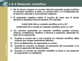 1.5.4 Notación científica
                           De la misma manera un numero decimal pequeño puede escribirse
                           en notación científica, es decir, un numero ente 1 y 9 multiplicado por
                           la base 10 y elevado a una potencia negativa.
                           El exponente negativo indica el numero de veces que el punto
                           decimal se desplaza hacia la derecha. Por ejemplo:
                                   0.000 000 550 en notación científica es 5.5 x 10-7
                              0.000 000 011 se escribe en notación científica como 1.1 x 10-8
                           Los números expresados en notación científica pueden sumarse,
                           restarse, multiplicarse, dividirse o elevarse a potencias, aplicando las
                           leyes de los exponentes.
                      1)    Cuando se suman dos o mas números en notación científica, debe
                            cuidarse que tengan exponentes idénticos.
                      2)    En la multiplicación, los exponentes se suman.
M. C. Erick Flores




                      3)    Cuando los números se dividen, al exponente del numerador se le
                            resta el exponente del denominador.
                      4)    Cuando un numero en notación científica se eleva a una potencia
                            los exponentes se multiplican.
 