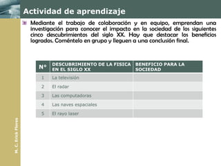 Actividad de aprendizaje
                      Mediante el trabajo de colaboración y en equipo, emprendan una
                      investigación para conocer el impacto en la sociedad de los siguientes
                      cinco descubrimientos del siglo XX. Hay que destacar los beneficios
                      logrados. Coméntelo en grupo y lleguen a una conclusión final.


                              DESCUBRIMIENTO DE LA FISICA    BENEFICIO PARA LA
                         N°   EN EL SIGLO XX                 SOCIEDAD
                          1   La televisión

                          2   El radar

                          3   Las computadoras

                          4   Las naves espaciales

                          5   El rayo laser
M. C. Erick Flores
 